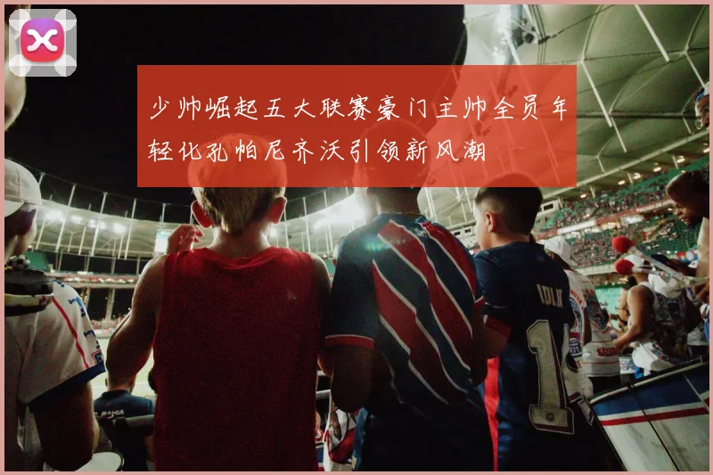 少帅崛起五大联赛豪门主帅全员年轻化孔帕尼齐沃引领新风潮