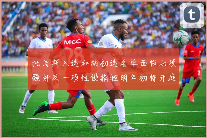 托马斯入选加纳初选名单面临七项强奸及一项性侵指控明年初将开庭审理