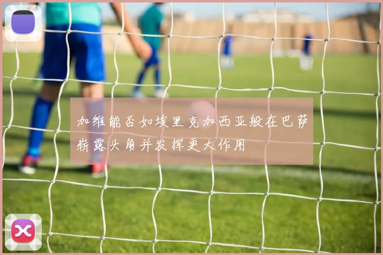 加维能否如埃里克加西亚般在巴萨崭露头角并发挥更大作用