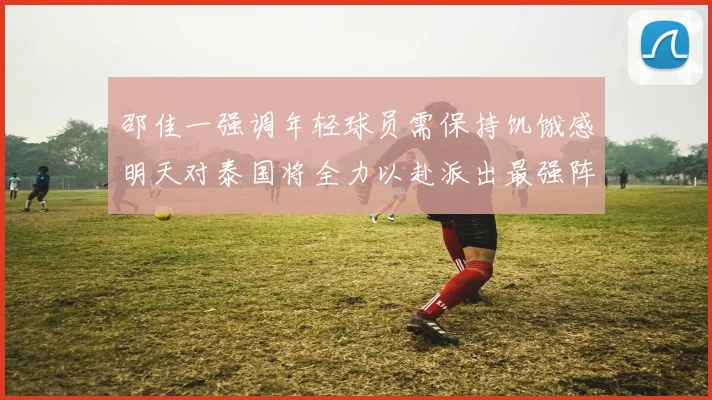 邵佳一强调年轻球员需保持饥饿感明天对泰国将全力以赴派出最强阵容