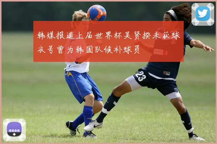 韩媒报道上届世界杯吴贤揆未获球衣号曾为韩国队候补球员