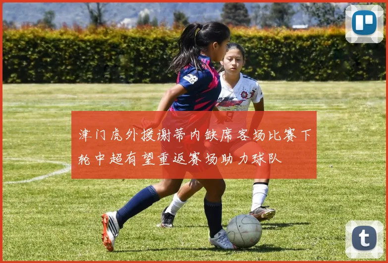 津门虎外援谢蒂内缺席客场比赛下轮中超有望重返赛场助力球队
