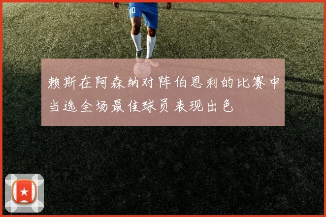 赖斯在阿森纳对阵伯恩利的比赛中当选全场最佳球员表现出色