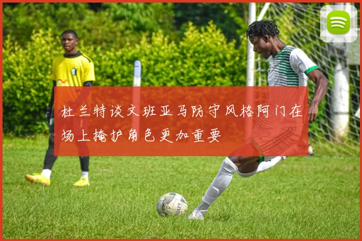 杜兰特谈文班亚马防守风格阿门在场上掩护角色更加重要