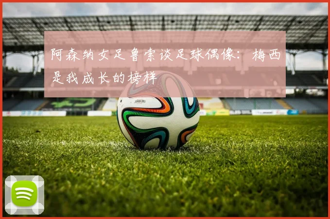 阿森纳女足鲁索谈足球偶像：梅西是我成长的榜样