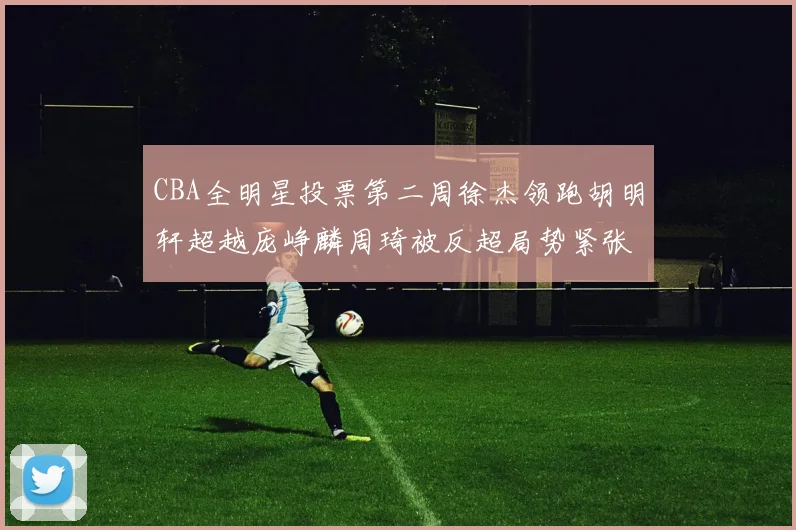 CBA全明星投票第二周徐杰领跑胡明轩超越庞峥麟周琦被反超局势紧张