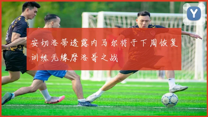 安切洛蒂透露内马尔将于下周恢复训练无缘摩洛哥之战