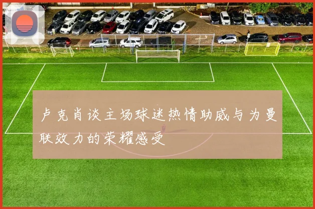 卢克肖谈主场球迷热情助威与为曼联效力的荣耀感受