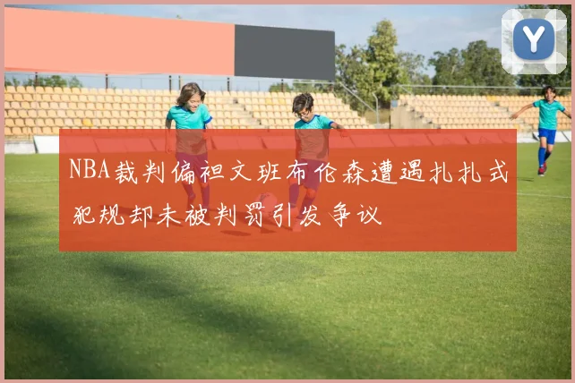NBA裁判偏袒文班布伦森遭遇扎扎式犯规却未被判罚引发争议